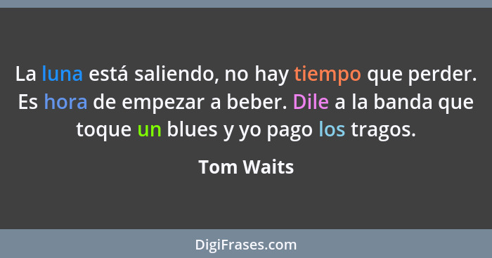 La luna está saliendo, no hay tiempo que perder. Es hora de empezar a beber. Dile a la banda que toque un blues y yo pago los tragos.... - Tom Waits