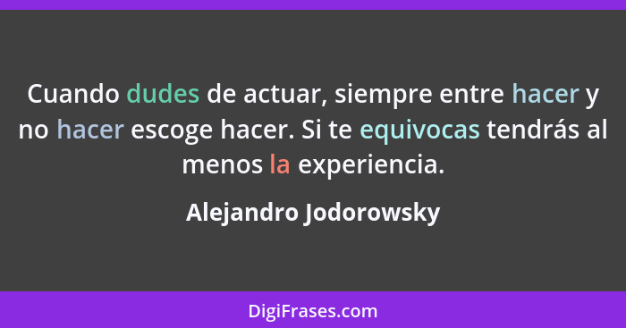 Cuando dudes de actuar, siempre entre hacer y no hacer escoge hacer. Si te equivocas tendrás al menos la experiencia.... - Alejandro Jodorowsky