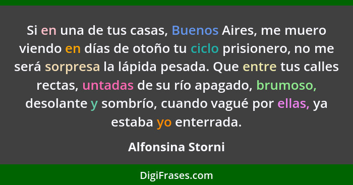 Si en una de tus casas, Buenos Aires, me muero viendo en días de otoño tu ciclo prisionero, no me será sorpresa la lápida pesada. Q... - Alfonsina Storni