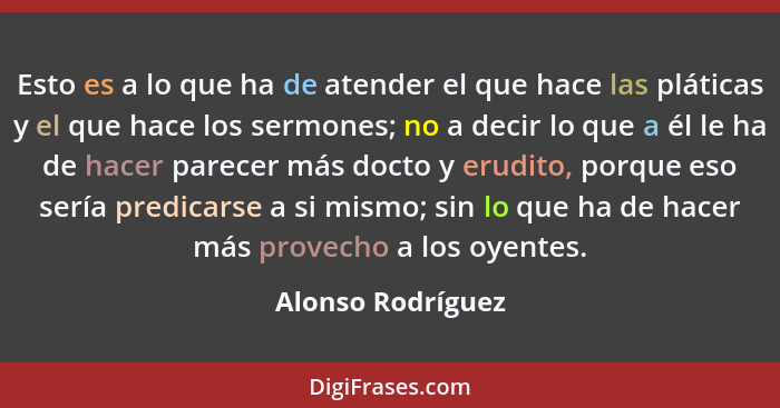 Esto es a lo que ha de atender el que hace las pláticas y el que hace los sermones; no a decir lo que a él le ha de hacer parecer m... - Alonso Rodríguez
