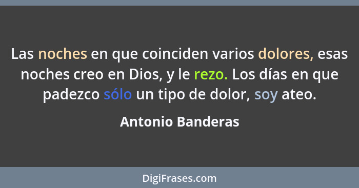 Las noches en que coinciden varios dolores, esas noches creo en Dios, y le rezo. Los días en que padezco sólo un tipo de dolor, soy... - Antonio Banderas