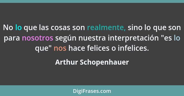 No lo que las cosas son realmente, sino lo que son para nosotros según nuestra interpretación "es lo que" nos hace felices o inf... - Arthur Schopenhauer