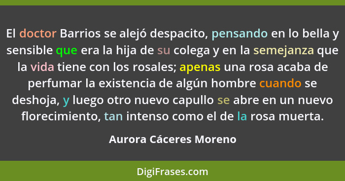 El doctor Barrios se alejó despacito, pensando en lo bella y sensible que era la hija de su colega y en la semejanza que la vi... - Aurora Cáceres Moreno