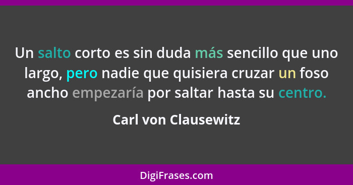 Un salto corto es sin duda más sencillo que uno largo, pero nadie que quisiera cruzar un foso ancho empezaría por saltar hasta s... - Carl von Clausewitz