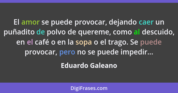 El amor se puede provocar, dejando caer un puñadito de polvo de quereme, como al descuido, en el café o en la sopa o el trago. Se pu... - Eduardo Galeano