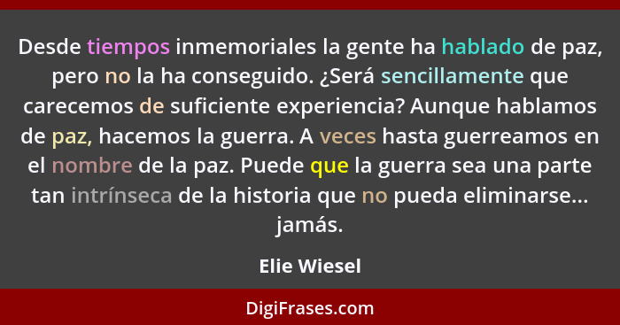 Desde tiempos inmemoriales la gente ha hablado de paz, pero no la ha conseguido. ¿Será sencillamente que carecemos de suficiente experie... - Elie Wiesel