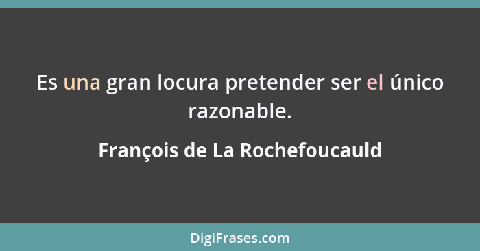 Es una gran locura pretender ser el único razonable.... - François de La Rochefoucauld