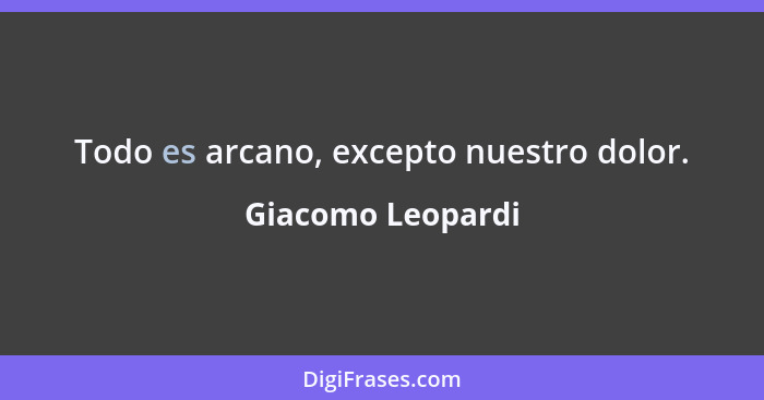 Todo es arcano, excepto nuestro dolor.... - Giacomo Leopardi