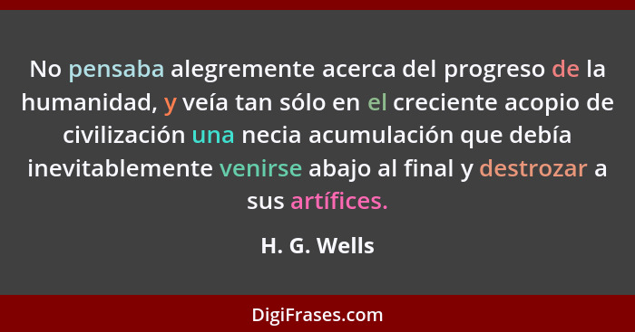 No pensaba alegremente acerca del progreso de la humanidad, y veía tan sólo en el creciente acopio de civilización una necia acumulación... - H. G. Wells