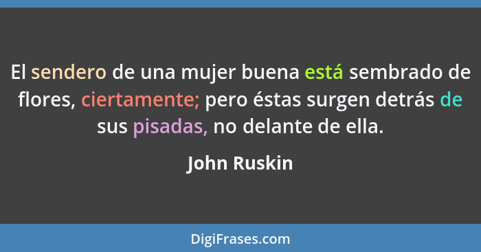 El sendero de una mujer buena está sembrado de flores, ciertamente; pero éstas surgen detrás de sus pisadas, no delante de ella.... - John Ruskin