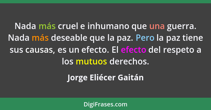 Nada más cruel e inhumano que una guerra. Nada más deseable que la paz. Pero la paz tiene sus causas, es un efecto. El efecto d... - Jorge Eliécer Gaitán