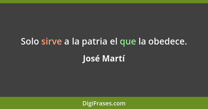 Solo sirve a la patria el que la obedece.... - José Martí