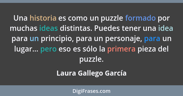 Una historia es como un puzzle formado por muchas ideas distintas. Puedes tener una idea para un principio, para un personaje,... - Laura Gallego García