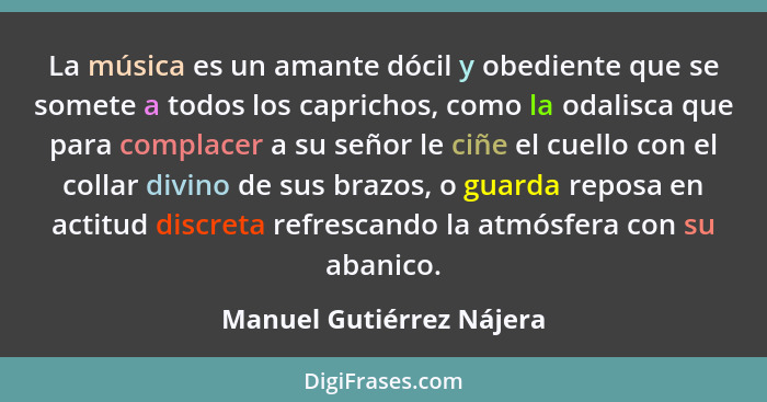 La música es un amante dócil y obediente que se somete a todos los caprichos, como la odalisca que para complacer a su señor... - Manuel Gutiérrez Nájera