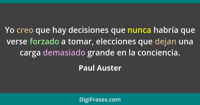 Yo creo que hay decisiones que nunca habría que verse forzado a tomar, elecciones que dejan una carga demasiado grande en la conciencia.... - Paul Auster