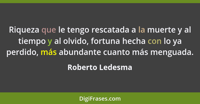 Riqueza que le tengo rescatada a la muerte y al tiempo y al olvido, fortuna hecha con lo ya perdido, más abundante cuanto más mengua... - Roberto Ledesma