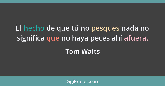 El hecho de que tú no pesques nada no significa que no haya peces ahí afuera.... - Tom Waits