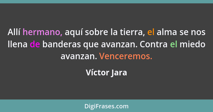 Allí hermano, aquí sobre la tierra, el alma se nos llena de banderas que avanzan. Contra el miedo avanzan. Venceremos.... - Víctor Jara