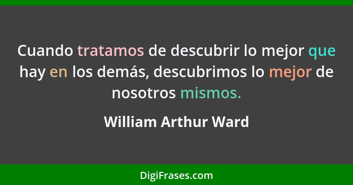 Cuando tratamos de descubrir lo mejor que hay en los demás, descubrimos lo mejor de nosotros mismos.... - William Arthur Ward