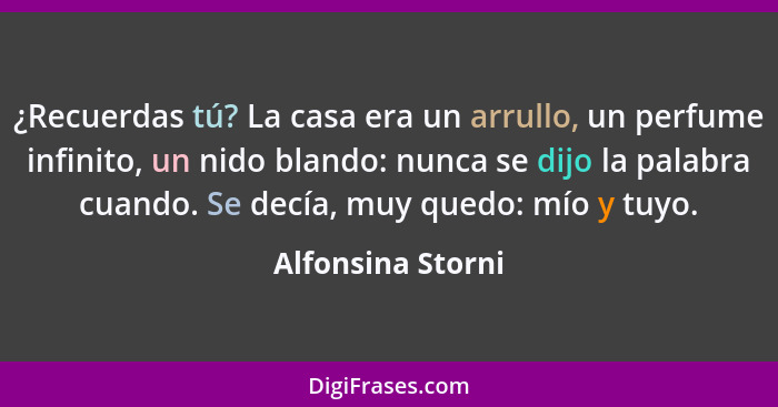 ¿Recuerdas tú? La casa era un arrullo, un perfume infinito, un nido blando: nunca se dijo la palabra cuando. Se decía, muy quedo: m... - Alfonsina Storni