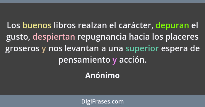 Los buenos libros realzan el carácter, depuran el gusto, despiertan repugnancia hacia los placeres groseros y nos levantan a una superior es... - Anónimo