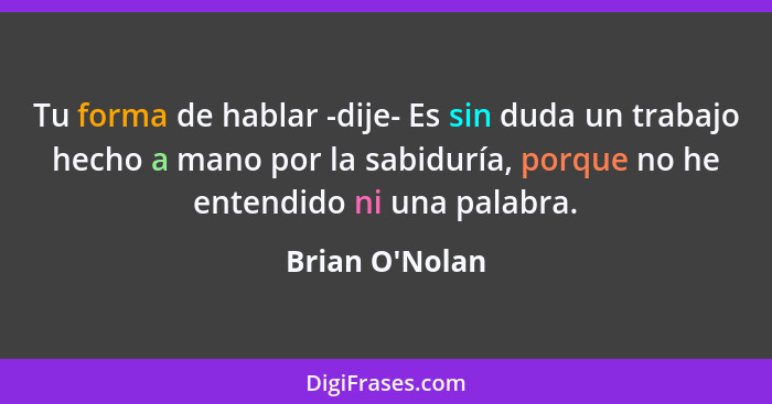 Tu forma de hablar -dije- Es sin duda un trabajo hecho a mano por la sabiduría, porque no he entendido ni una palabra.... - Brian O'Nolan