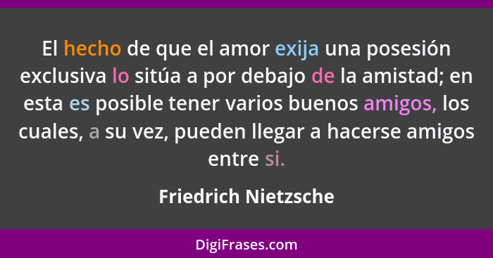 El hecho de que el amor exija una posesión exclusiva lo sitúa a por debajo de la amistad; en esta es posible tener varios buenos... - Friedrich Nietzsche