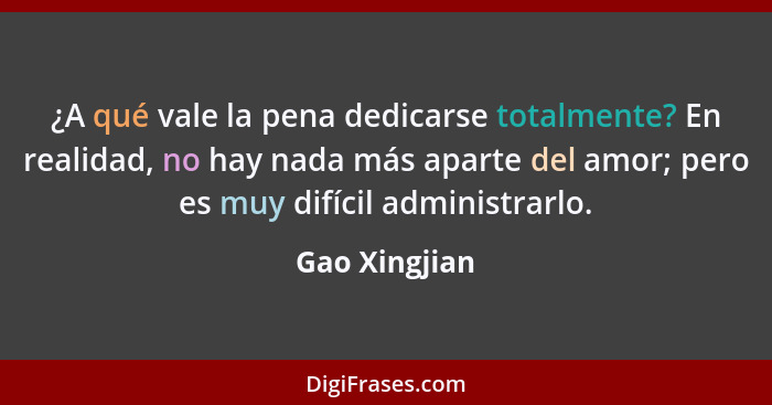 ¿A qué vale la pena dedicarse totalmente? En realidad, no hay nada más aparte del amor; pero es muy difícil administrarlo.... - Gao Xingjian