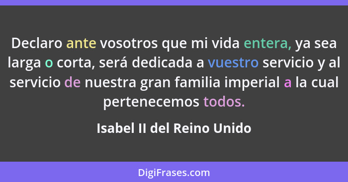 Declaro ante vosotros que mi vida entera, ya sea larga o corta, será dedicada a vuestro servicio y al servicio de nuestra... - Isabel II del Reino Unido