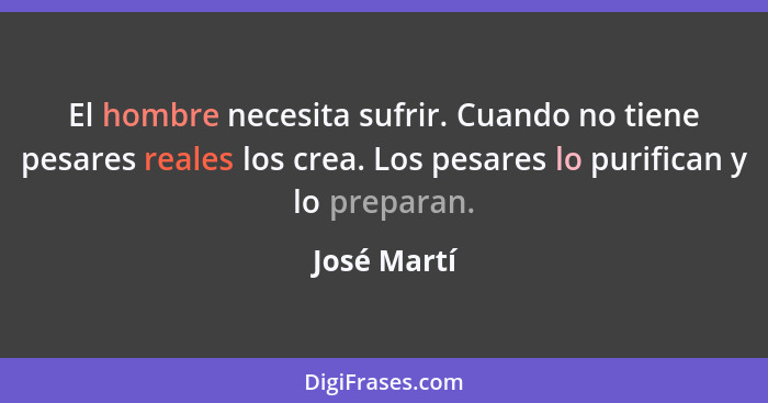 El hombre necesita sufrir. Cuando no tiene pesares reales los crea. Los pesares lo purifican y lo preparan.... - José Martí