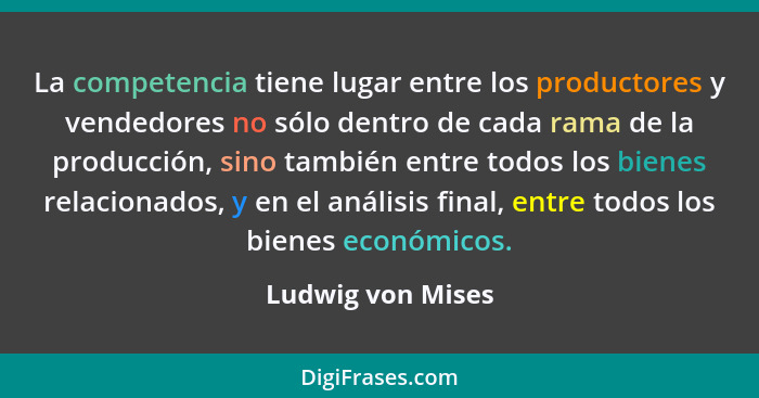 La competencia tiene lugar entre los productores y vendedores no sólo dentro de cada rama de la producción, sino también entre todo... - Ludwig von Mises