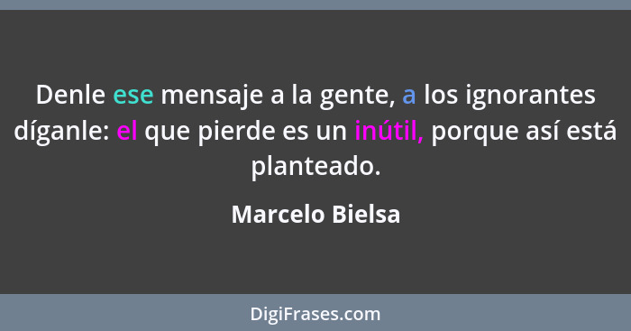 Denle ese mensaje a la gente, a los ignorantes díganle: el que pierde es un inútil, porque así está planteado.... - Marcelo Bielsa