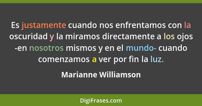 Es justamente cuando nos enfrentamos con la oscuridad y la miramos directamente a los ojos -en nosotros mismos y en el mundo- cu... - Marianne Williamson