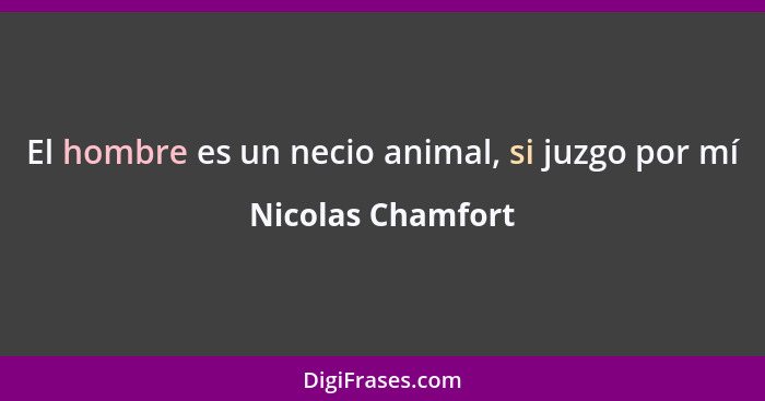 El hombre es un necio animal, si juzgo por mí... - Nicolas Chamfort