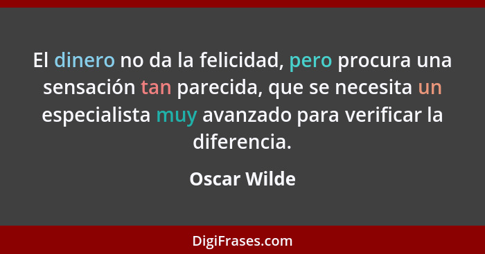 El dinero no da la felicidad, pero procura una sensación tan parecida, que se necesita un especialista muy avanzado para verificar la di... - Oscar Wilde