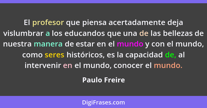 El profesor que piensa acertadamente deja vislumbrar a los educandos que una de las bellezas de nuestra manera de estar en el mundo y c... - Paulo Freire