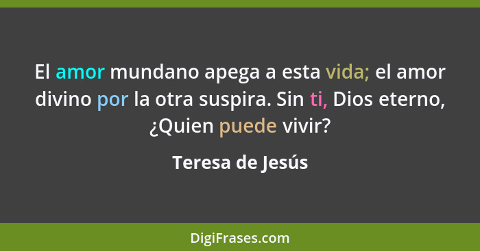 El amor mundano apega a esta vida; el amor divino por la otra suspira. Sin ti, Dios eterno, ¿Quien puede vivir?... - Teresa de Jesús