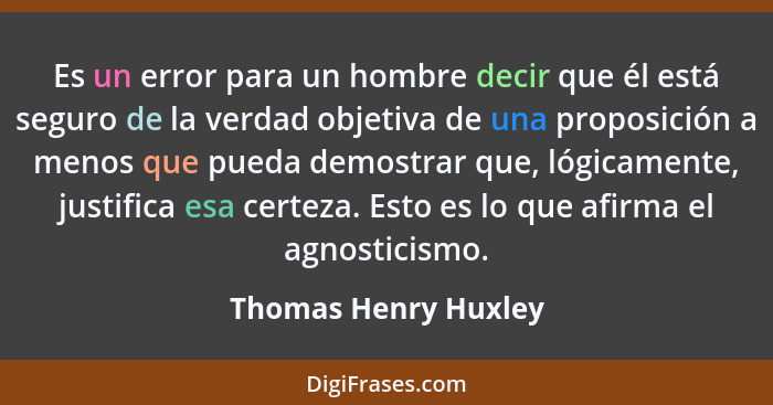 Es un error para un hombre decir que él está seguro de la verdad objetiva de una proposición a menos que pueda demostrar que, ló... - Thomas Henry Huxley