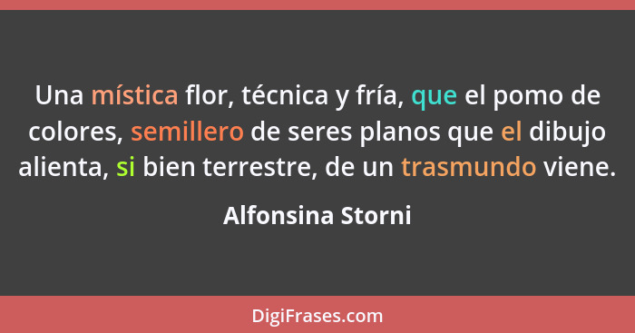 Una mística flor, técnica y fría, que el pomo de colores, semillero de seres planos que el dibujo alienta, si bien terrestre, de un... - Alfonsina Storni