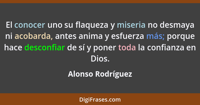 El conocer uno su flaqueza y miseria no desmaya ni acobarda, antes anima y esfuerza más; porque hace desconfiar de sí y poner toda... - Alonso Rodríguez