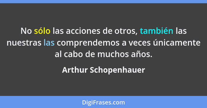 No sólo las acciones de otros, también las nuestras las comprendemos a veces únicamente al cabo de muchos años.... - Arthur Schopenhauer