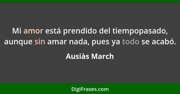 Mi amor está prendido del tiempopasado, aunque sin amar nada, pues ya todo se acabó.... - Ausiàs March