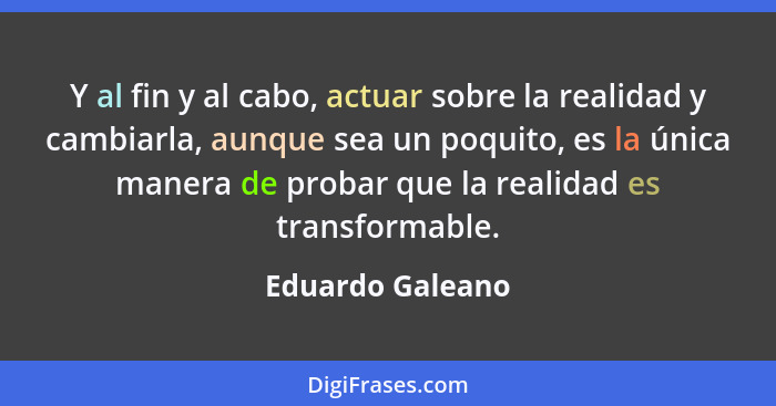 Y al fin y al cabo, actuar sobre la realidad y cambiarla, aunque sea un poquito, es la única manera de probar que la realidad es tra... - Eduardo Galeano