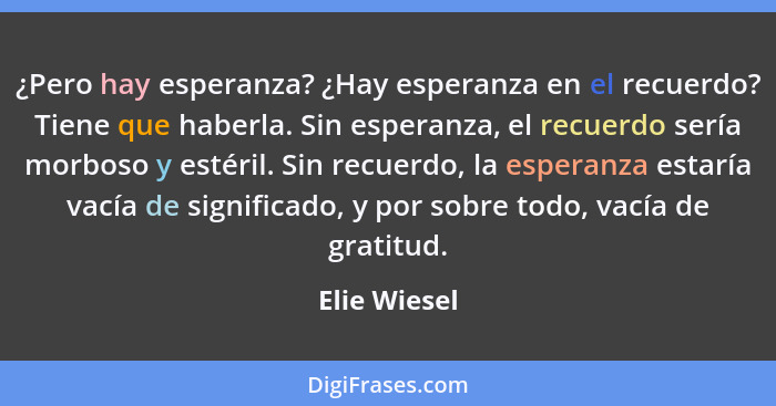 ¿Pero hay esperanza? ¿Hay esperanza en el recuerdo? Tiene que haberla. Sin esperanza, el recuerdo sería morboso y estéril. Sin recuerdo,... - Elie Wiesel