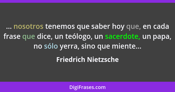 ... nosotros tenemos que saber hoy que, en cada frase que dice, un teólogo, un sacerdote, un papa, no sólo yerra, sino que mient... - Friedrich Nietzsche