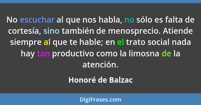 No escuchar al que nos habla, no sólo es falta de cortesía, sino también de menosprecio. Atiende siempre al que te hable; en el tra... - Honoré de Balzac