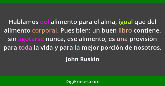 Hablamos del alimento para el alma, igual que del alimento corporal. Pues bien: un buen libro contiene, sin agotarse nunca, ese alimento... - John Ruskin