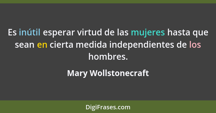 Es inútil esperar virtud de las mujeres hasta que sean en cierta medida independientes de los hombres.... - Mary Wollstonecraft