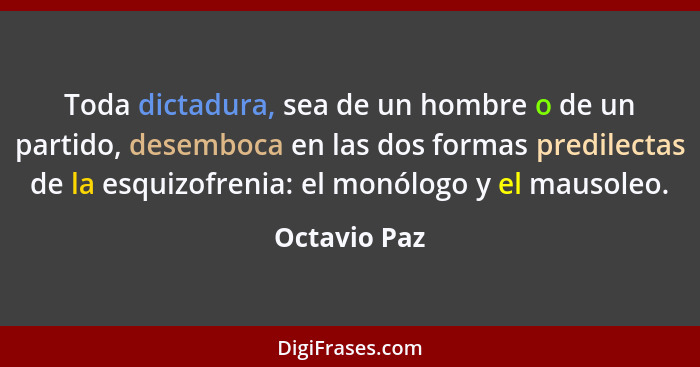Toda dictadura, sea de un hombre o de un partido, desemboca en las dos formas predilectas de la esquizofrenia: el monólogo y el mausoleo... - Octavio Paz