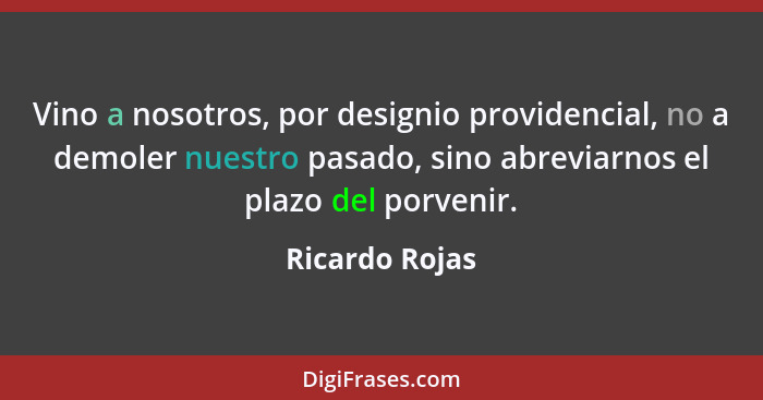 Vino a nosotros, por designio providencial, no a demoler nuestro pasado, sino abreviarnos el plazo del porvenir.... - Ricardo Rojas